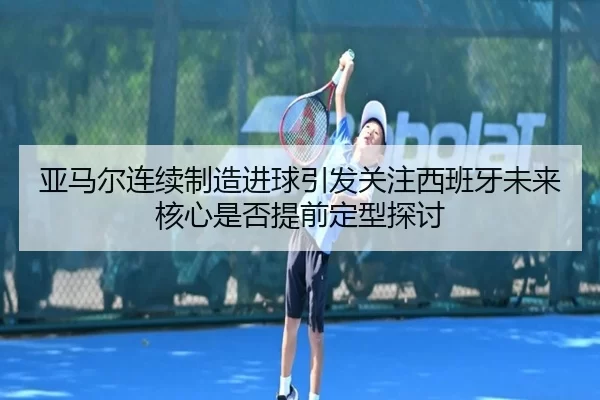亚马尔连续制造进球引发关注西班牙未来核心是否提前定型探讨
